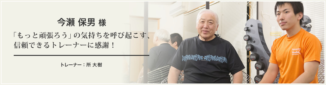 今瀬 保男 様 「もっと頑張ろう」の気持ちを呼び起こす、信頼できるトレーナーに感謝！ トレーナー：所 大樹