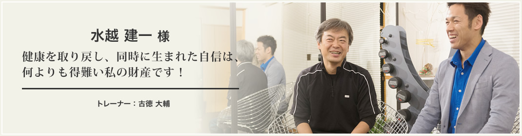 水越 健一 様 健康を取り戻し、同時に生まれた自信は、何よりも得難い私の財産です！ トレーナー：古徳 大輔