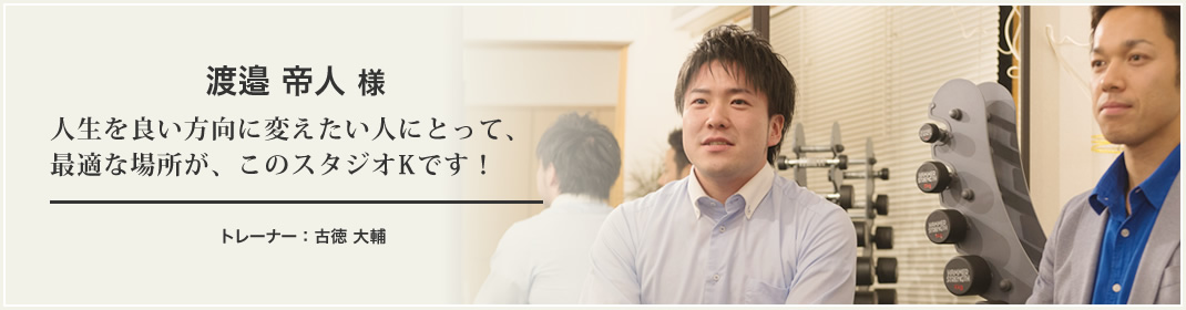 渡邉 帝人 様 人生を良い方向に変えたい人にとって、最適な場所が、このスタジオKです！トレーナー：古徳 大輔